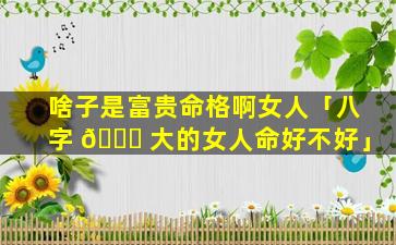 啥子是富贵命格啊女人「八字 🐟 大的女人命好不好」